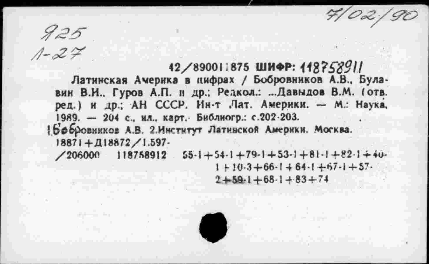 ﻿

42/89001:875 ШИФР:
Латинская Америка в цифрах / Бобровников А.В.. Булавин В.И.. Гуров А.П. и др.; Редкол.: ...Давыдов В.М. (отв. ред.) и др.; АН СССР. Ин-т Лат. Америки. — М.: Наука, 19Я9. — 204 с., ил., карт.- Библиогр.: с.202-203.
|.Ь’дбровмиков А.В. 2.Институт Латинской Америки. Москва.
18871+Д18872/1.597-
/206000	118788912	55-1+54-1+79-1+53-1+81-1+82-1+40-
1 1- 10-3+66-1 4 64-1 +67-1 -г-57-2+58-1+68 1 +83 + 74